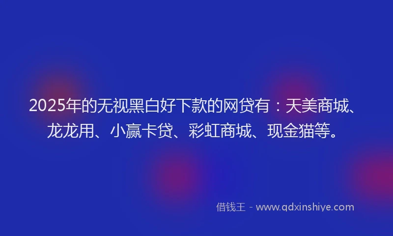 2025年的无视黑白好下款的网贷有：天美商城、龙龙用、小赢卡贷、彩虹商城、现金猫等。