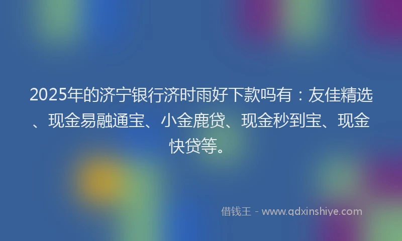 2025年的济宁银行济时雨好下款吗有：友佳精选、现金易融通宝、小金鹿贷、现金秒到宝、现金快贷等。