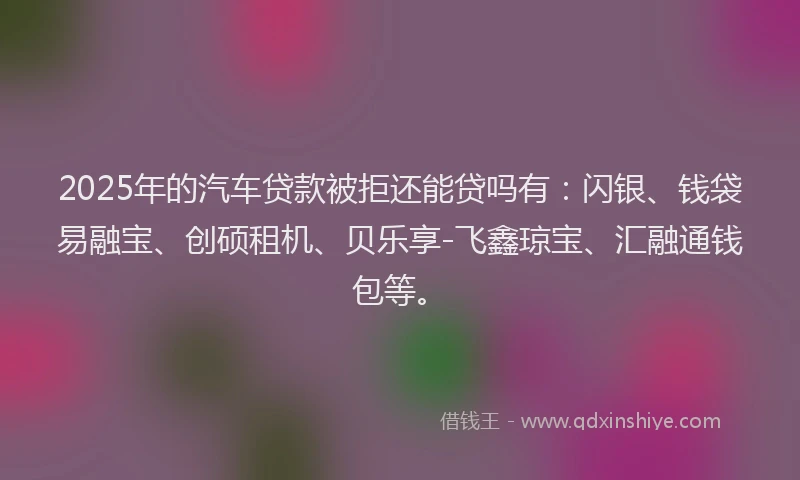2025年的汽车贷款被拒还能贷吗有：闪银、钱袋易融宝、创硕租机、贝乐享-飞鑫琼宝、汇融通钱包等。