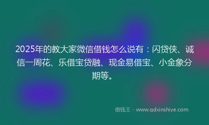 2025年的教大家微信借钱怎么说有：闪贷侠、诚信一周花、乐借宝贷融、现金易借宝、小金象分期等。