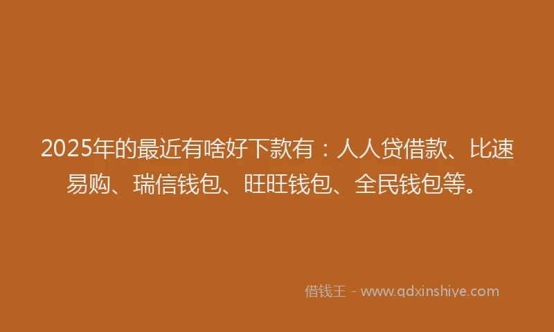 2025年的最近有啥好下款有：人人贷借款、比速易购、瑞信钱包、旺旺钱包、全民钱包等。