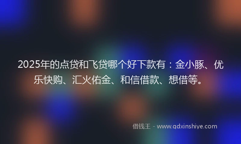 2025年的点贷和飞贷哪个好下款有：金小豚、优乐快购、汇火佑金、和信借款、想借等。
