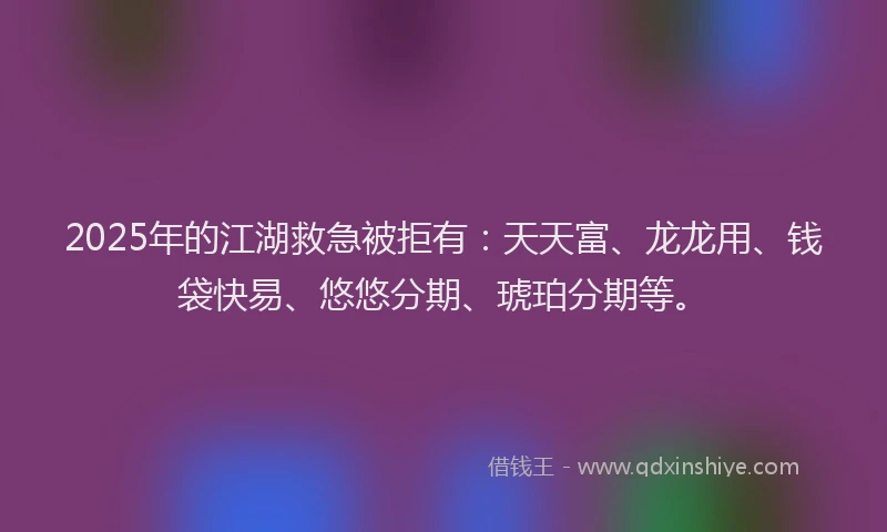 2025年的江湖救急被拒有：天天富、龙龙用、钱袋快易、悠悠分期、琥珀分期等。