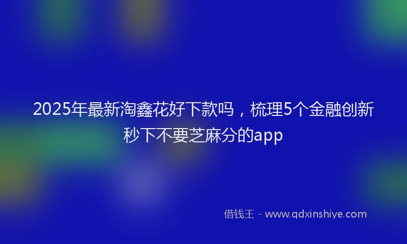 2025年最新淘鑫花好下款吗，梳理5个金融创新秒下不要芝麻分的app