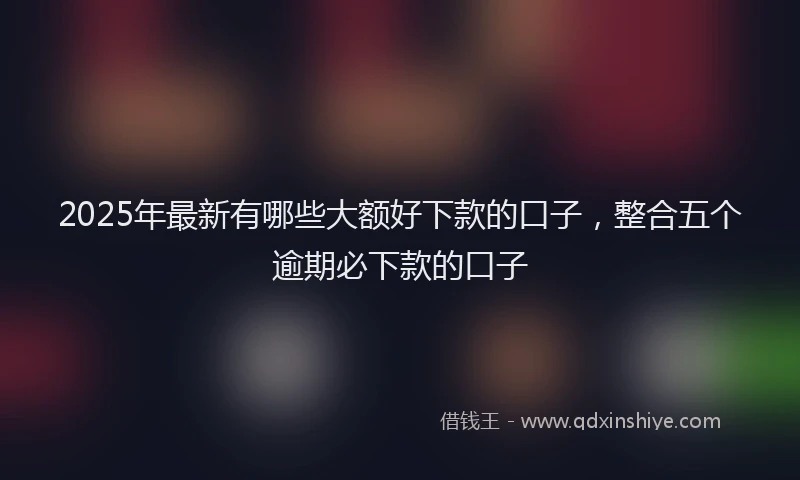 2025年最新有哪些大额好下款的口子，整合五个逾期必下款的口子