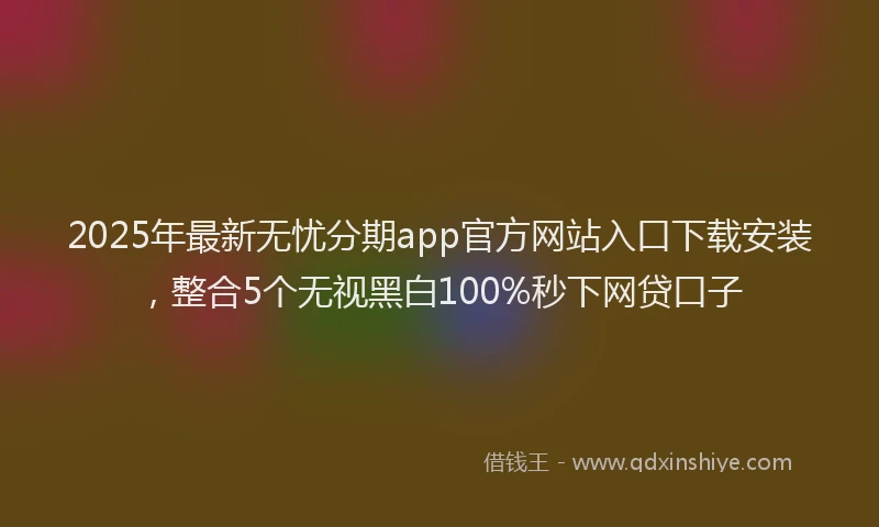 2025年最新无忧分期app官方网站入口下载安装，整合5个无视黑白100%秒下网贷口子