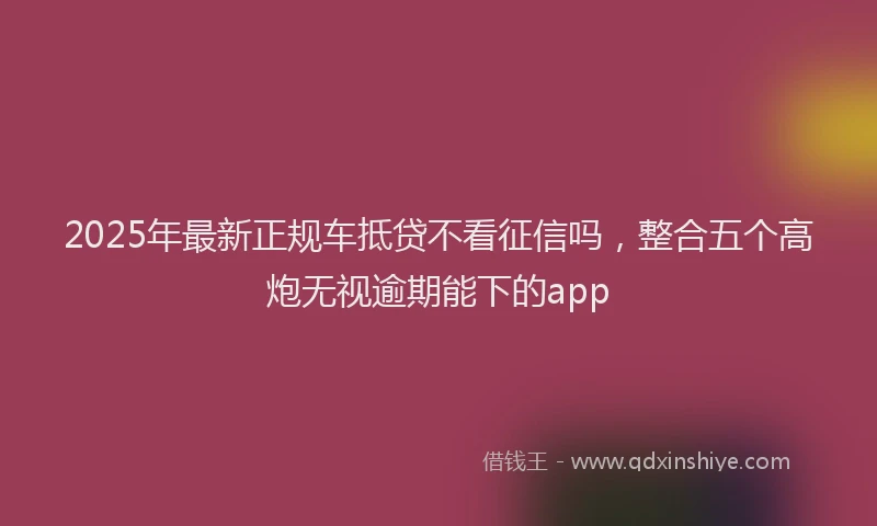 2025年最新正规车抵贷不看征信吗，整合五个高炮无视逾期能下的app
