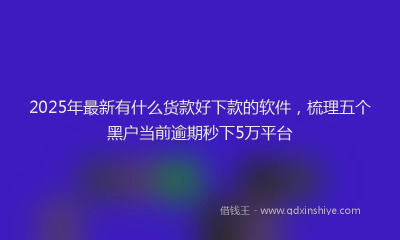 2025年最新有什么货款好下款的软件，梳理五个黑户当前逾期秒下5万平台