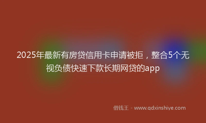2025年最新有房贷信用卡申请被拒，整合5个无视负债快速下款长期网贷的app