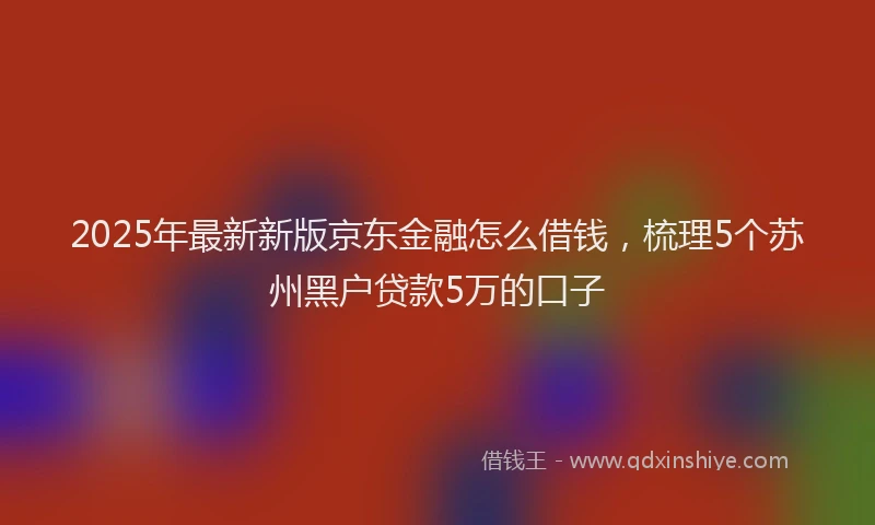 2025年最新新版京东金融怎么借钱，梳理5个苏州黑户贷款5万的口子