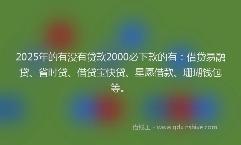 2025年的有没有贷款2000必下款的有：借贷易融贷、省时贷、借贷宝快贷、星愿借款、珊瑚钱包等。