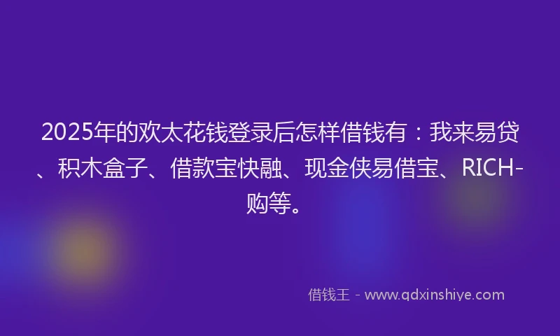 2025年的欢太花钱登录后怎样借钱有：我来易贷、积木盒子、借款宝快融、现金侠易借宝、RICH-购等。