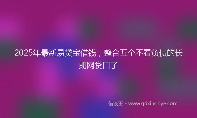 2025年最新易贷宝借钱，整合五个不看负债的长期网贷口子