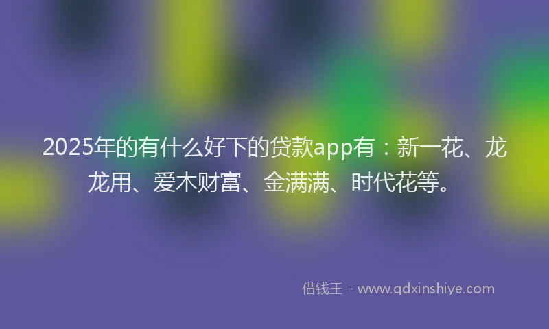 2025年的有什么好下的贷款app有：新一花、龙龙用、爱木财富、金满满、时代花等。