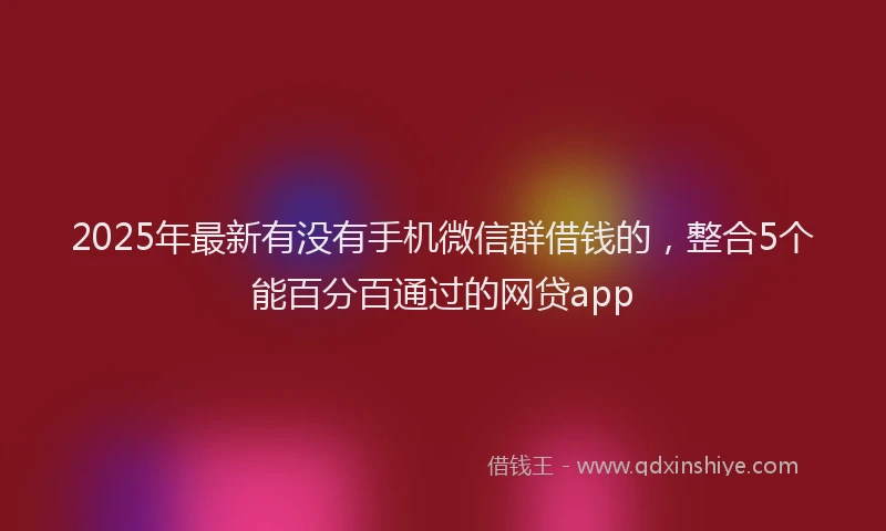 2025年最新有没有手机微信群借钱的，整合5个能百分百通过的网贷app