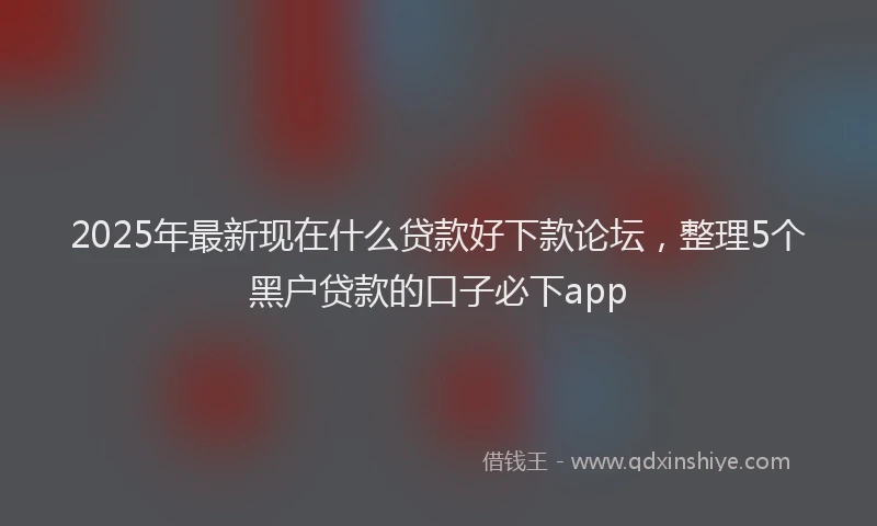 2025年最新现在什么贷款好下款论坛，整理5个黑户贷款的口子必下app