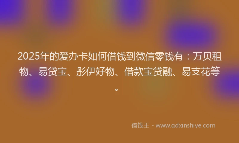 2025年的爱办卡如何借钱到微信零钱有：万贝租物、易贷宝、彤伊好物、借款宝贷融、易支花等。