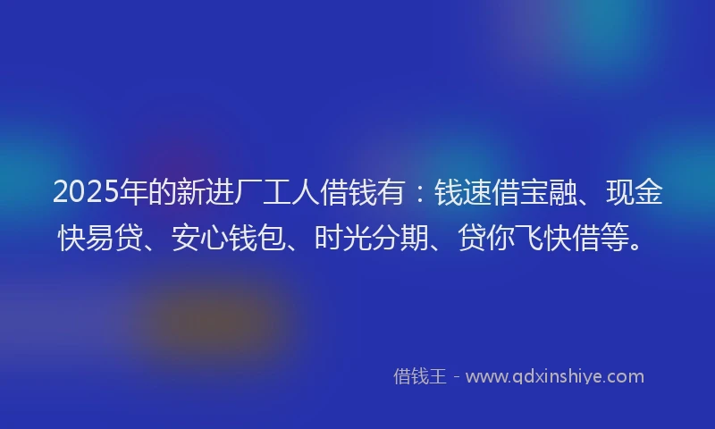 2025年的新进厂工人借钱有：钱速借宝融、现金快易贷、安心钱包、时光分期、贷你飞快借等。