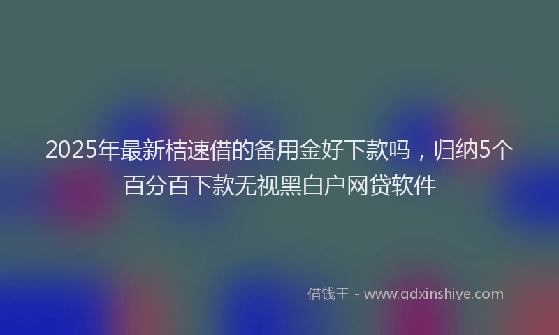 2025年最新桔速借的备用金好下款吗，归纳5个百分百下款无视黑白户网贷软件