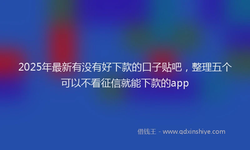2025年最新有没有好下款的口子贴吧，整理五个可以不看征信就能下款的app