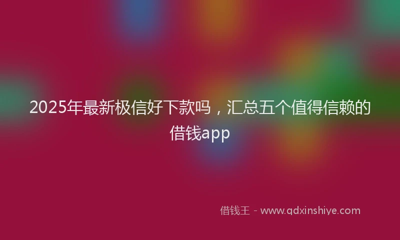 2025年最新极信好下款吗，汇总五个值得信赖的借钱app