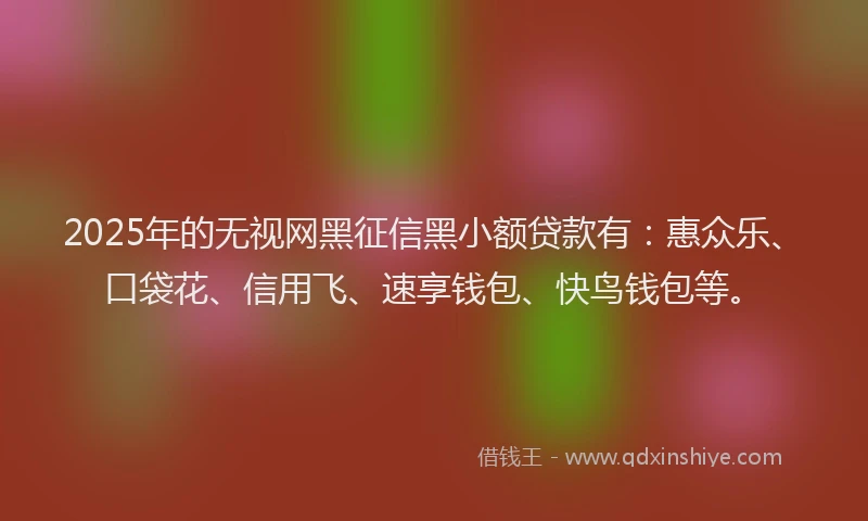 2025年的无视网黑征信黑小额贷款有：惠众乐、口袋花、信用飞、速享钱包、快鸟钱包等。
