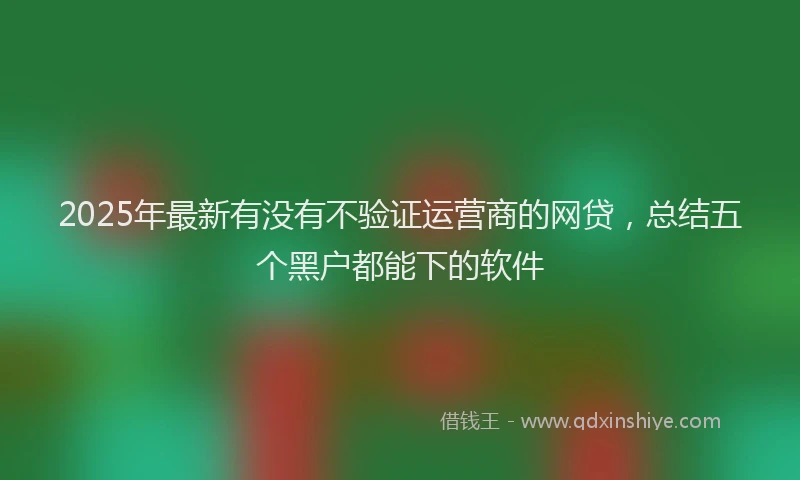 2025年最新有没有不验证运营商的网贷，总结五个黑户都能下的软件