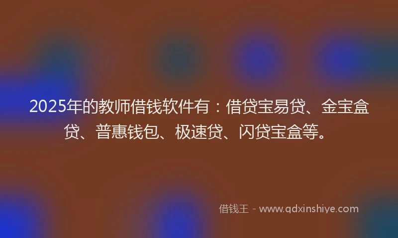 2025年的教师借钱软件有：借贷宝易贷、金宝盒贷、普惠钱包、极速贷、闪贷宝盒等。