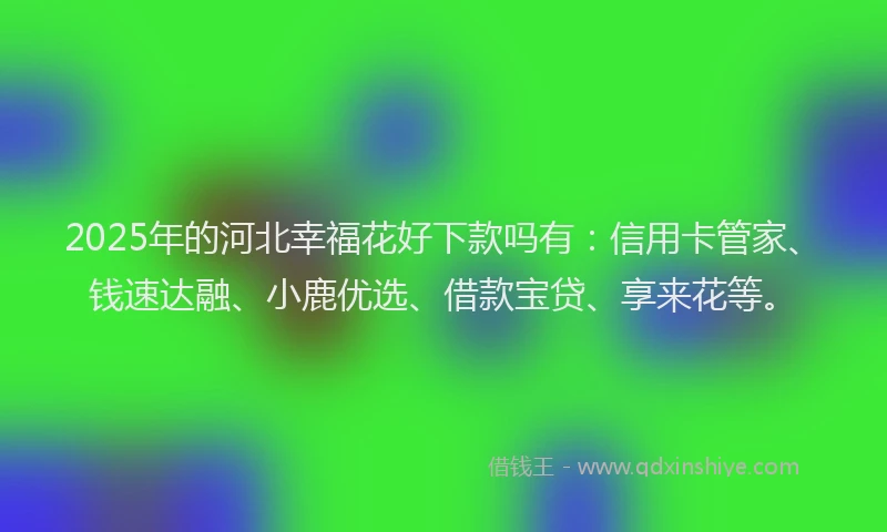 2025年的河北幸福花好下款吗有：信用卡管家、钱速达融、小鹿优选、借款宝贷、享来花等。