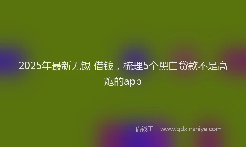 2025年最新无锡 借钱，梳理5个黑白贷款不是高炮的app