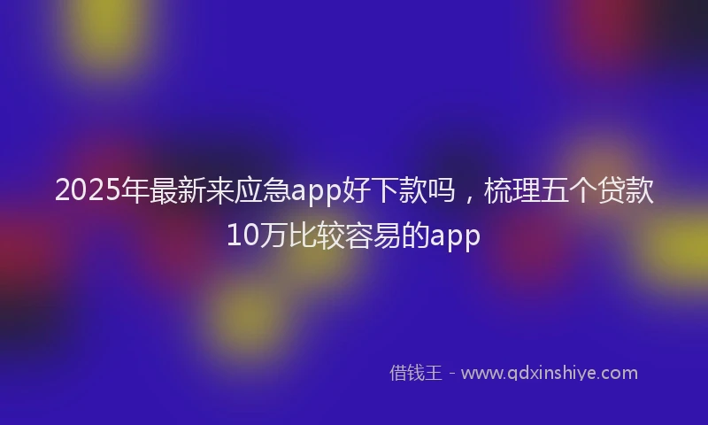 2025年最新来应急app好下款吗，梳理五个贷款10万比较容易的app