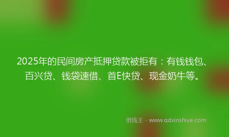 2025年的民间房产抵押贷款被拒有：有钱钱包、百兴贷、钱袋速借、首E快贷、现金奶牛等。