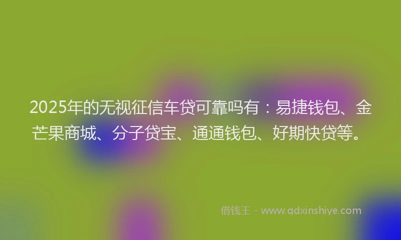 2025年的无视征信车贷可靠吗有：易捷钱包、金芒果商城、分子贷宝、通通钱包、好期快贷等。