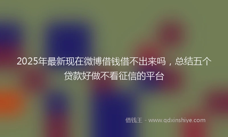 2025年最新现在微博借钱借不出来吗，总结五个贷款好做不看征信的平台
