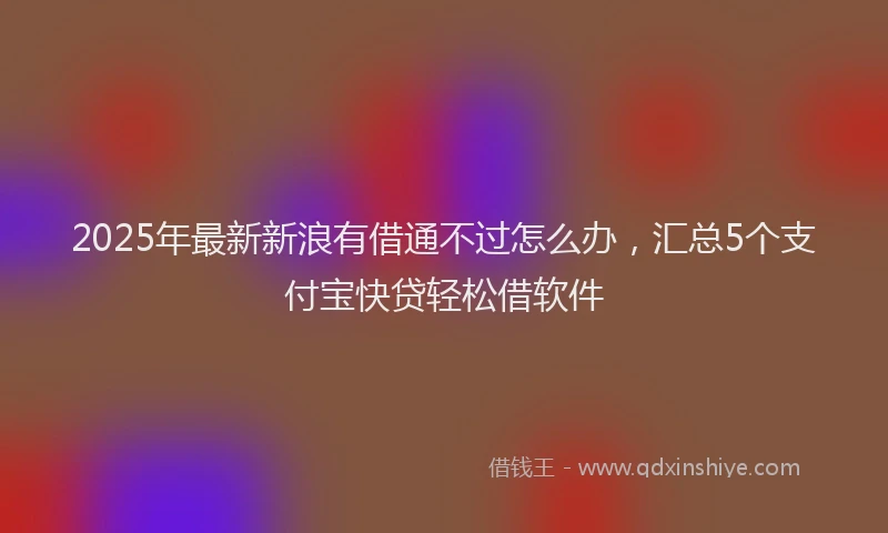 2025年最新新浪有借通不过怎么办，汇总5个支付宝快贷轻松借软件