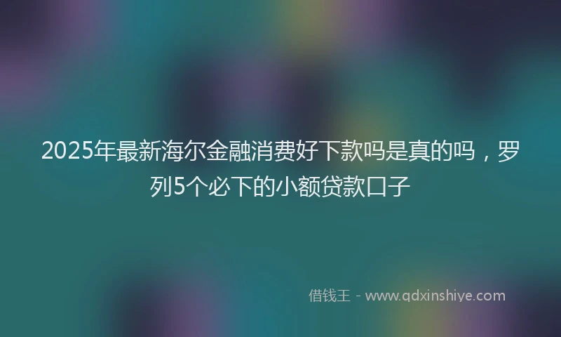 2025年最新海尔金融消费好下款吗是真的吗，罗列5个必下的小额贷款口子