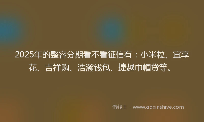 2025年的整容分期看不看征信有：小米粒、宜享花、吉祥购、浩瀚钱包、捷越巾帼贷等。