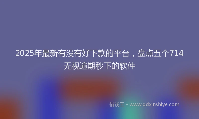 2025年最新有没有好下款的平台，盘点五个714无视逾期秒下的软件