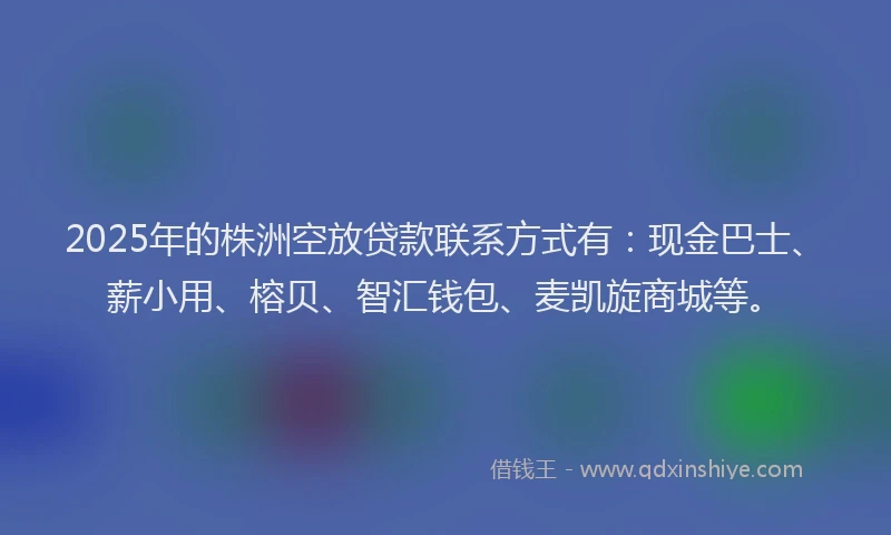 2025年的株洲空放贷款联系方式有：现金巴士、薪小用、榕贝、智汇钱包、麦凯旋商城等。