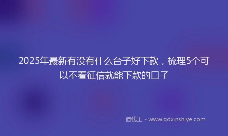 2025年最新有没有什么台子好下款，梳理5个可以不看征信就能下款的口子