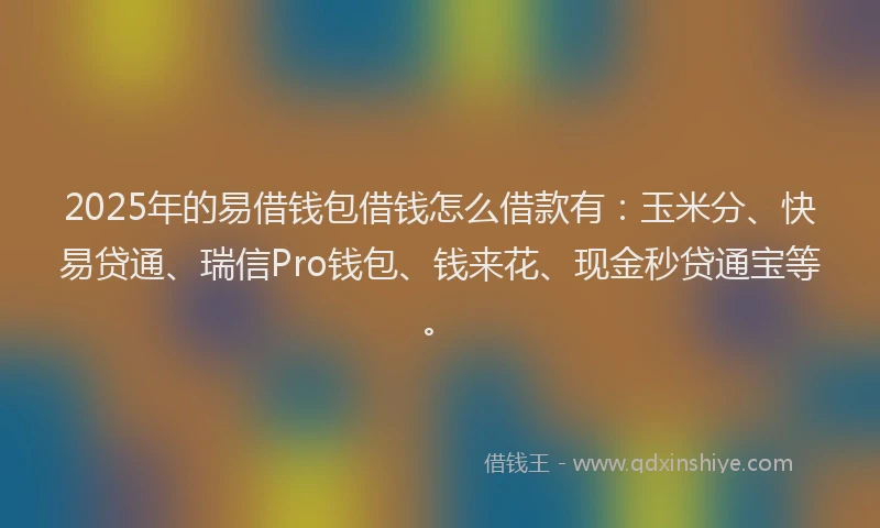 2025年的易借钱包借钱怎么借款有：玉米分、快易贷通、瑞信Pro钱包、钱来花、现金秒贷通宝等。