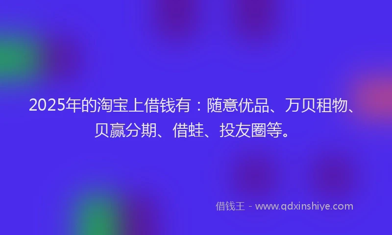 2025年的淘宝上借钱有：随意优品、万贝租物、贝赢分期、借蛙、投友圈等。