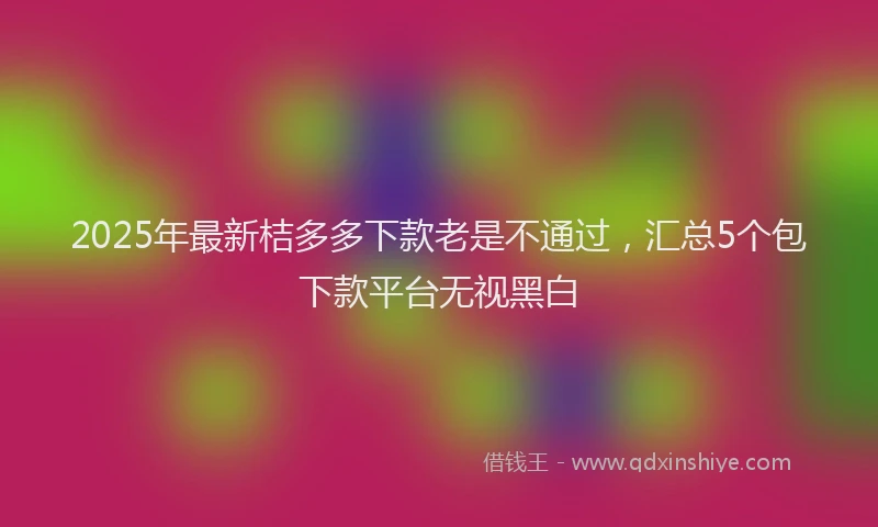 2025年最新桔多多下款老是不通过，汇总5个包下款平台无视黑白