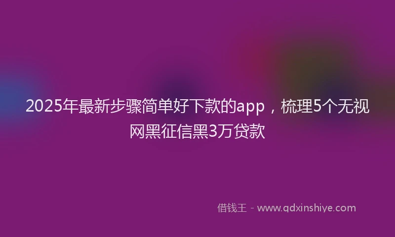 2025年最新步骤简单好下款的app，梳理5个无视网黑征信黑3万贷款