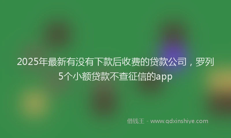 2025年最新有没有下款后收费的贷款公司，罗列5个小额贷款不查征信的app