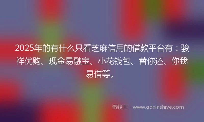 2025年的有什么只看芝麻信用的借款平台有：骏祥优购、现金易融宝、小花钱包、替你还、你我易借等。