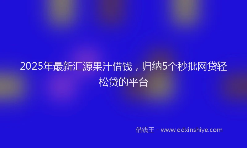 2025年最新汇源果汁借钱，归纳5个秒批网贷轻松贷的平台