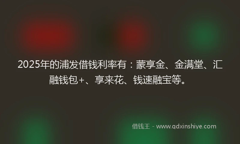 2025年的浦发借钱利率有：蒙享金、金满堂、汇融钱包+、享来花、钱速融宝等。