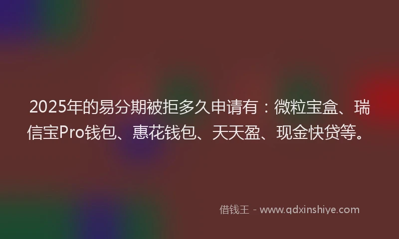 2025年的易分期被拒多久申请有：微粒宝盒、瑞信宝Pro钱包、惠花钱包、天天盈、现金快贷等。