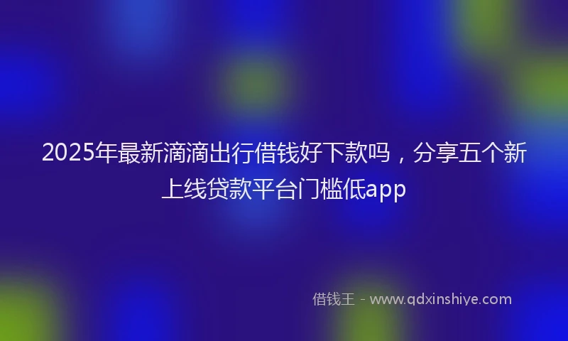 2025年最新滴滴出行借钱好下款吗，分享五个新上线贷款平台门槛低app